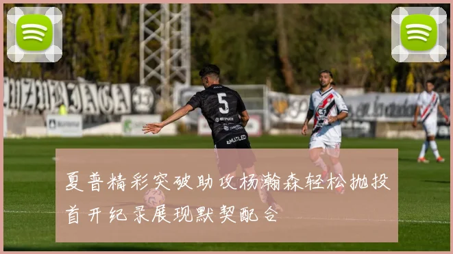 夏普精彩突破助攻杨瀚森轻松抛投首开纪录展现默契配合