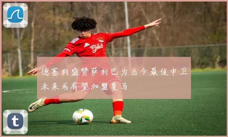 德塞利盛赞萨利巴为当今最佳中卫未来或有望加盟皇马
