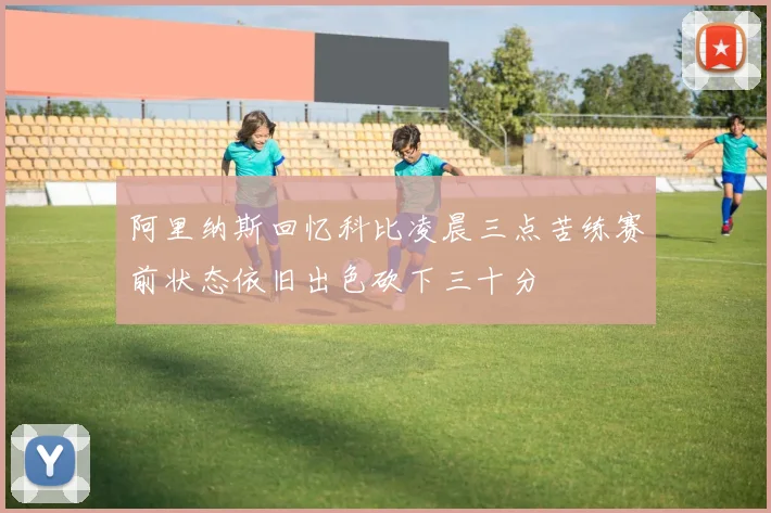 阿里纳斯回忆科比凌晨三点苦练赛前状态依旧出色砍下三十分
