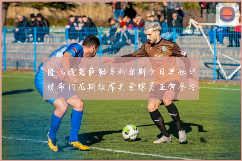 隆戈透露萨勒马科尔斯今日单独训练希门尼斯缺席其余球员正常参与训练