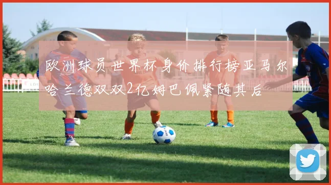 欧洲球员世界杯身价排行榜亚马尔哈兰德双双2亿姆巴佩紧随其后