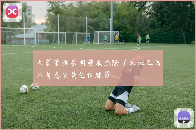 火箭管理层明确表态除了文班亚马不考虑交易任何球员