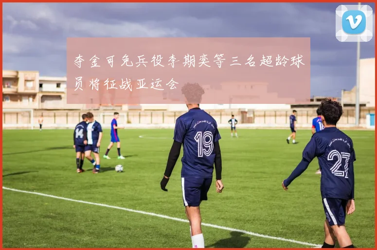 夺金可免兵役李期奕等三名超龄球员将征战亚运会