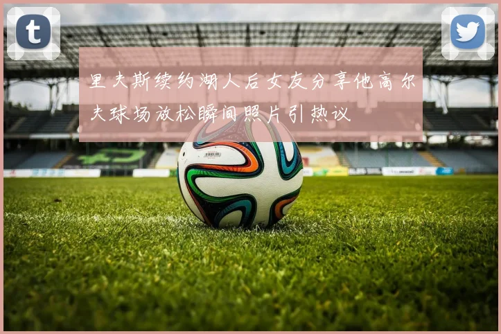 里夫斯续约湖人后女友分享他高尔夫球场放松瞬间照片引热议
