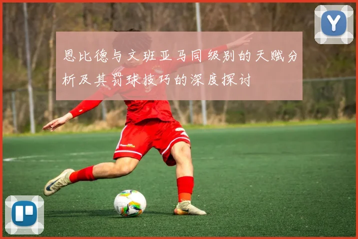 恩比德与文班亚马同级别的天赋分析及其罚球技巧的深度探讨