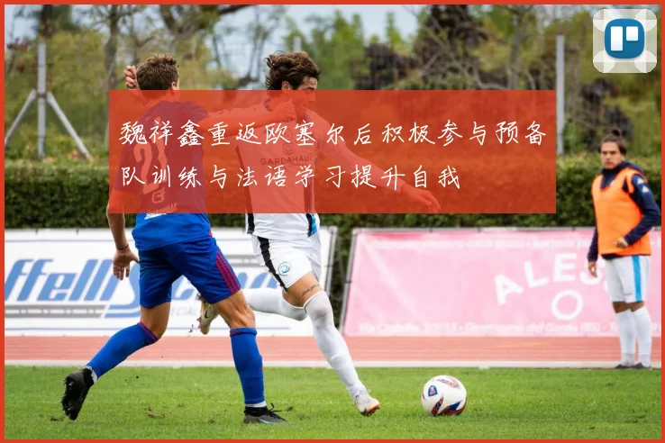 魏祥鑫重返欧塞尔后积极参与预备队训练与法语学习提升自我
