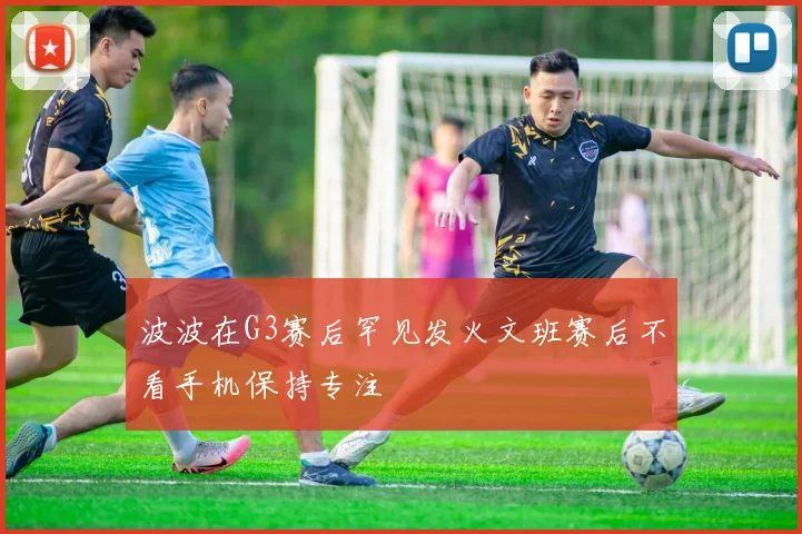 波波在G3赛后罕见发火文班赛后不看手机保持专注