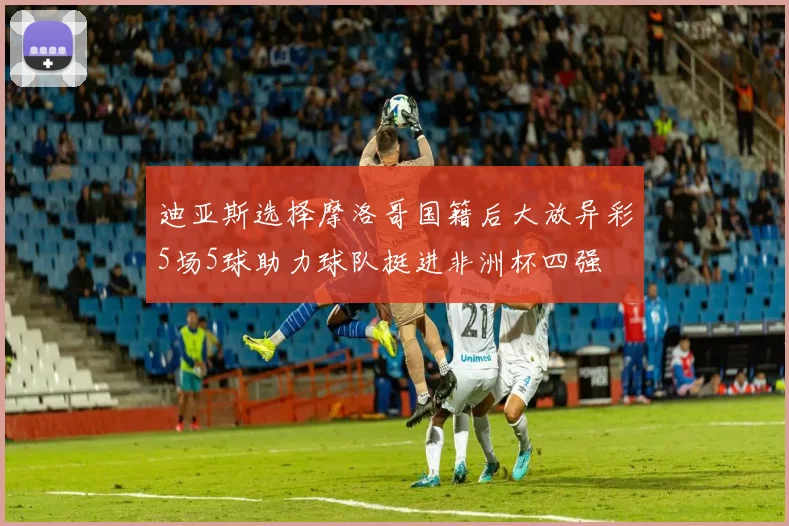 迪亚斯选择摩洛哥国籍后大放异彩5场5球助力球队挺进非洲杯四强