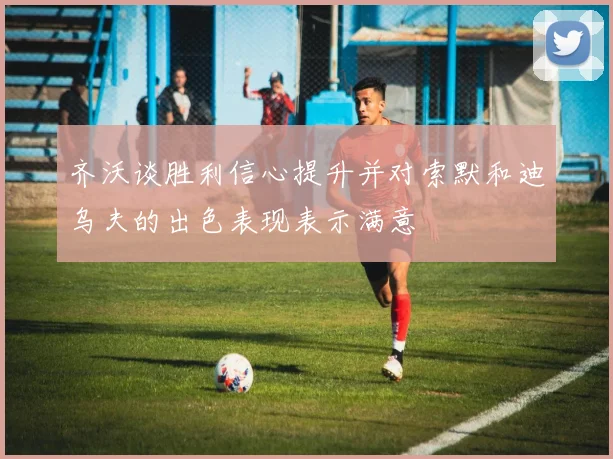 齐沃谈胜利信心提升并对索默和迪乌夫的出色表现表示满意