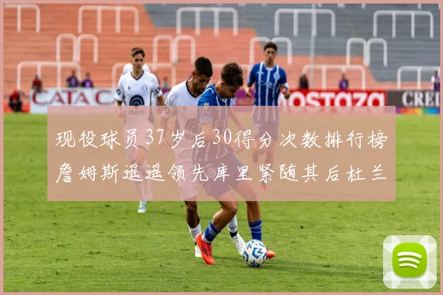 现役球员37岁后30得分次数排行榜詹姆斯遥遥领先库里紧随其后杜兰特位列第三