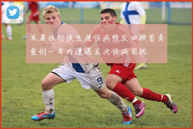 浓眉独行侠生涯伤病频发回顾首秀重创一年内遭遇五次伤病困扰