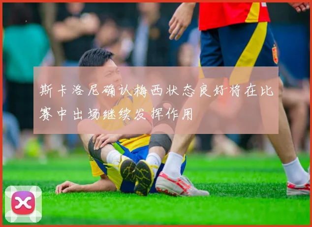 斯卡洛尼确认梅西状态良好将在比赛中出场继续发挥作用