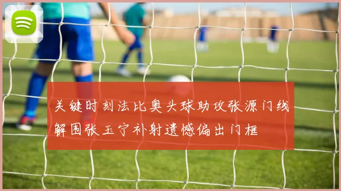 关键时刻法比奥头球助攻张源门线解围张玉宁补射遗憾偏出门框