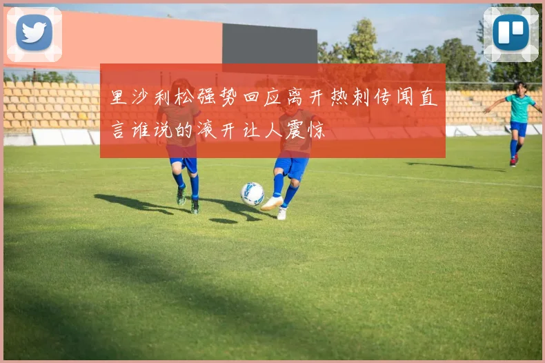 里沙利松强势回应离开热刺传闻直言谁说的滚开让人震惊