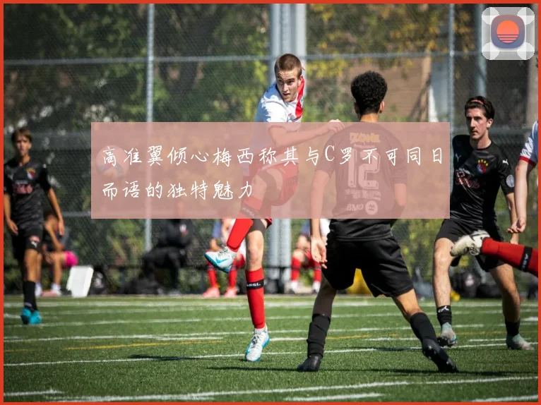 高准翼倾心梅西称其与C罗不可同日而语的独特魅力