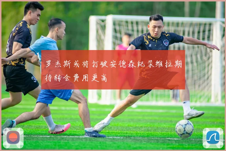 罗杰斯或将打破安德森纪录维拉期待转会费用更高